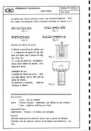 INFORM ALO TECNOLOGICA:
SERRA MANUAL
REFER.: FIT. 028 2/2
COD. LOCAL:
Os dentes das serras possuem travas, que sao deslocamentos late-
rais dados aos dentes, em forma alternada,conforme as figuras 3 a 7.
Fig. 3 Fig. 4
Fig. 5
Escolha da lamina, de serva
A limina é escolhida de acórdo com:
1- a espessura do material que nao
deve ser menor que 2 passos de den
tes (fig. 8);
2- o tipo de material, recomendan-
do-se maior número de dentes para
materiais duros.
Condigoea de uso
A tensao da lamina de serra deve
ser dada apenas com as maos sem em
prigo de chaves.
Ao terminar o trabalho, deve-se
afrouxar a lamine.
Fig. 6
Fig. 7
Fig. 8
R E S U M O
arco - ago ao carbono
Serra lamina dentada - temperada, ago rápido ou ago carbono
cabo - nadeira, plástico ou fibra
Características:
comprimentó - largura - n9 dentes por polegada
E8colha
conforme espessura do material (maior que 2 passos de dentes).
conforme tipo de material (maior n9 de dentes para materiais du­
ros).
 
