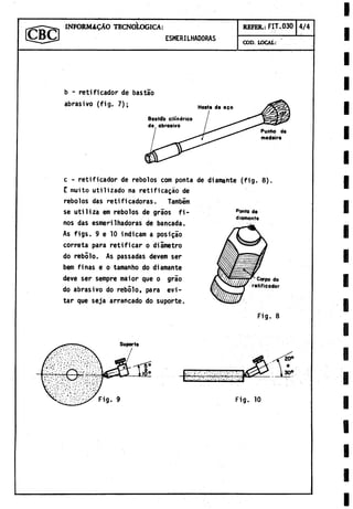 1 INFORM^ C A O TECNOLOGICA : REFER.: FIT.030 4/4
[ C y B C J ESMERILHADORAS
COD. LOCAL:
Ponto de
diomante
c - retificador de rebolos com ponta de diamante (fig. 8).
E muito utilizado na retificagáo de
rebolos das retificadoras. Tambim
se utiliza em rebolos de graos fi­
nos das esmerilhadoras de bancada.
As figs. 9 e 10 indicam a posigao
correta para retificar o diámetro
do rebolo. As passadas devem ser
bem finas e o tamanho do diamante
deve ser sempre maior que o grao
do abrasivo do rebolo, para evi­
tar que seja arrancado do suporte.
Carpo do
retificador
Fig. 8
I
Fig. 10
 