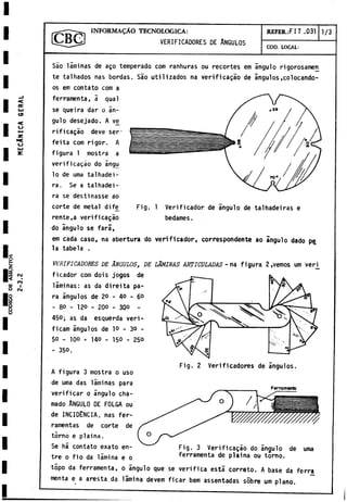 CODIGO
D
E
ASSUNTOS
C
e
c
LU
es
<
o
•c
o
<M
*
CO
I
CM
INFORMADO TECNOLOGICA:
VERIFICADORES DE ANGULOS
REFER.:FIT .031 1/3
COD. LOCAL:
Fig. 1 Verificador de ángulo de talhadeiras e
bedames.
Sao laminas de ago temperado com ranhuras ou recortes em ángulo rigorosamen
te talhados ñas bordas. Sao utilizados na verificagao de ángulos.colocándo­
os em contato com a
ferramenta, a qual
se queira dar o án­
gulo desejado. A ve
rificagáo deve ser-
feita com rigor. A
figura 1 mostra a
verificagao do Sngu
lo de urna talhadei-
ra. Se a talhadei-
ra se destinasse ao
corte de metal dife
rente,a verificagao
do ángulo se fará,
em cada caso, na abertura do verificador, correspondente ao ángulo dado pe
la tabela .
verificadores DE ANGULOS, DE LÁMINAS ARTICULADAS - na figura 2 ,
vemos um verj_
ficador com dois jogos de
láminas: as da direita pa­
ra ángulos de 20 - 40 - 6°
- 80 - 120 - 200 - 300 -
450; as da esquerda veri-
ficam ángulos de lo - 30 -
50 - 100 - 140 - 150 - 250
- 350.
Fig. 2 Verificadores de ángulos
A figura 3 mostra o uso
de urna das láminas para
verificar o ángulo cha­
mado Angulo de folga ou
de INCIDENCIA, ñas fer-
ramentas de corte de
torno e plaina.
Se há contato exato en­
tre o fio da lámina e o
topo da ferramenta, o ángulo que se verifica está correto. A base da ferra
menta e a aresta da lámina devem ficar bem assentadas sobre um plano.
Ferro memo
Fig. 3 Verificagao do ángulo de urna
ferramenta de plaina ou torno.
 