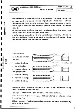 INFORMAQÀO T ECNOLOGICA:
MACHOS DE ROSCAR
REFER.: FIT. 032 1/2
COD. LOCAL:
<0
«
u
Sao ferramentas de corte construidas de ago especial, com rosca similar a um
parafuso, com tres ou quatro ranhuras longitudinais. Um dos seus extremos
termina com urna espiga de forma quadrada. Estes machos geralmente se fabri-
cam em jogo de tris: dois sao com ponta cónica e um totalmente cilindrico
(fig. 1).
Os jogos de machos de roscas para tubos geralmente sao de dois machos para
roscas paralelas e de um macho para rosca cónica.
A conicidade do macho número 1_i mais acentuada que o número 2 , a fim de fa
cilitar o inicio da rosca e a introdujo prognessiva dos tres machos. Os ma
chos sao utilizados para abrir roscas internas.
u
Q
3
!
en
<
*
>
,
•
w
i
l
m
Características
Os machos se caracteri-
zam por:
1 sistema de rosca;
2 Sua aplicadlo;
3 Passo ou número de
flos por polegada;
4 Diámetro externo;
5 diámetro da espiga;
6 sentido da rosca.
ranhura /
A /V /A ft/V W W V W V V A
filetes de rosco colgr(m orco)
:
o
U
)
T
corpo roscado cabera
(encaixe quadrado)
haste cilindrica
- w V W V A A A A A A A A A A A A A A A A A A /
^ Ww w v   w v w v w w v v w  /
Sistema de rosca Refere-se a origem do sistema; os mais empregados sao: Mi
trico, Whitworth e Americano (USS).
Aplicapao Refere-se se e para roscados, para porcas ou tubos.
Passo ou mimero de fios por polegada Esta característica indica se a rósea
e normal ou fina.
Diametro externo Tambim chamado diámetro nominal, refere-se ao diámetro ex
terno da parte roscada.
 