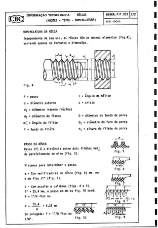 INFORMALO TECNOLOGICA: RÖSCAS
(N0QÖES - TIPOS - NOMENCLATURA)
REFER.: FIT.033 2/2
COD. LOCAI:
NOMENCLATURA DA RÖSCA
Independente de seu uso, as roscas tem os mesmos elementos (fig.4),
variando apenas os formatos e dimensöes.
Fig. 4
P = passo
d = diametro externo
d
-
| = diametro interno (núcleo)
d2 * diametro do flanco
< d = ángulo do filete
f = fundo do filete
i - anguio da hélice
c = crista
D = diàmetro do fundo da porca
D
-
j = diametro do furo da porca
Hj = altura do filete da porca
PASSO DA ROSCA
Passo (P) e a distància entre dois filetes medi^
da paralelamente ao eixo (fig. 5).
Sistemas para determinar o passo.
a - Com verificadores de rosea (fig. 6) em i
r
a
n
e em fios /l" (fig. 7).
b - Com escalas e calibres (figs. 8 e 9).
1" = 25,4 nrn, o passo em mm da fig. 10 será:
P s l"/4 fios ou
p = J L l = 6,35 mm
4 f
j
Em polegada: P = l"/8 fios ou
1/8".
1/2
1
11
1
1
1
1
1
1I
I
I 2 3
Fig. 10
Fig. 5
P* 5
m
m
Fig. 6
1
5
"
Fig. 7
T ~
l u
i
o
ii■I<
0 ! 2 3 4 5 ir,
iJSj em mm P= ■
■
■
■ t 2
Fi£. 8 5
“ 1
7
S
r
p I 5.3 A.Li-f i
r~7 em polegadas
Fig. 9
 