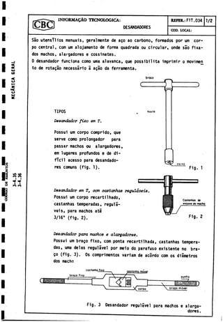 INFORMALO TECNOLOGICA:
DESANDADORES
REFER.: FTT.034 1/2
COD. LOCAL:
a
e
u
i
co
o
Ui
LO VO
CO co
I I
co co
Sao utensilios manuais, geralmente de ago ao carbono, formados por um cor­
po central, com um alojamento de forma quadrada ou circular, onde sao fixa-
dos machos, alargadores e cossinetes.
0 desandador funciona como urna alavanca, que possibilità imprimir o movimei
l
to de rotagao necessario a agao da ferramenta.
braco
c
TIPOS hoste
Desandador fixo em T.
Possui um corpo comprido, que
serve como prolongador para
passar machos ou alargadores,
em lugares profundos e de di­
fícil acesso para desandado­
res comuns (fig. 1).
Desandador em Tt com oa8tanha8 reguláveis,
Possui um corpo recartilhado,
castanhas temperadas, reguli-
veis, para machos até
3/16" (fig. 2).
C
O
I«o
Fig. 1
Fig. 2
De8andador para machos e alargadores.
Possui um brago fixo, com ponta recartiIhada, castanhas tempera­
das, urna délas regulavel por meio do parafuso existente no bra­
go (fig. 3). Os comprimentos variam de acordo com os diámetros
dos macho
costonhojüg------ ^ costanho móvt
^X|L
’
.
‘
g^ggig8| jbraC0 ^
'
x0 ^ j ^
corpo
punho
brago mdvel
Fig. 3 Desandador regulavel para machos e alarga­
dores .
 