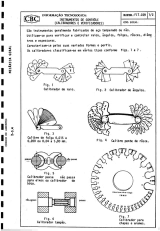 INSTRUMENTOS DE CONTROLE
(CALIBRADORES E VERIFICADORES)
INFORMAÇÀO TECNOLOGICA: REFER.: FIT. 039 1/2
COD. LOCAL:
Sao instrumentos geralmente fabricados de aço temperado ou nao.
Utilizam-se para verificar e controlar raios, ángulos, folgas, roscas, diâme
tros e espessuras.
Caracterizam-se pelas suas variadas formas e perfis.
Os calibradores classificam-se em varios tipos conforme figs. 1 a 7 .
Calibrador de raio.
Fig. 3
Calibre de folga 0,015 a
0,200 ou 0,04. a 5,00 mm.
posso posso
Fig. 5
Calibrador passa nao passa
para eixos ou calibrador de
boca.
noo^qpsso ¿¿¿tare55
■-
V.
§ m
Fig. 2 Calibrador de ángulos.
Fig. 4 Calibre pente de rosca.
Fig. 6
Ca1ibrador tampao.
Fig. 7
Calibrador para
chapas e arames.
 