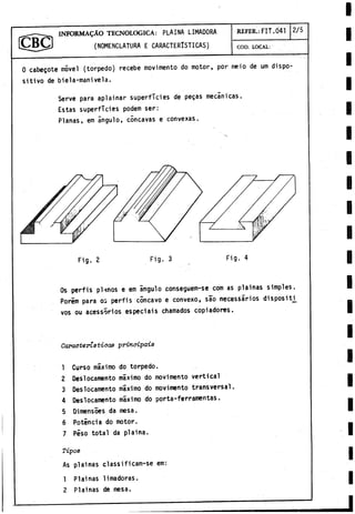 I N F O R M A D O TECNOLOGICA: PLAINA LIMADORA REFER.:FIT.041 2/5
(NOMENCLATURA E CARACTERISTICAS) c o d . l o c a l :
0 cabegote móvel (torpedo) recebe movimento do motor, por meio de um dispo­
sitivo de biela-manivela.
Serve para aplainar superficies de pegas mecánicas.
Estas superficies podem ser:
Planas, em ángulo, cóncavas e convexas.
Os perfis pUnos e em ángulo conseguem-se com as plainas simples.
Porem para os perfis cóncavo e convexo, sao necessarios dispositi_
vos ou acessórios especiáis chamados copiadores.
Características principáis
1 Curso máximo do torpedo.
2 Deslocamento máximo do movimento vertical
3 Deslocamento máximo do movimento transversal.
4 Deslocamento máximo do porta-ferramentas.
5 Dimensoes da mesa.
6 Potincia do motor.
7 Peso total da piaina.
Tipoe
As plainas classi ficam-se em:
1 Plainas limadoras.
2 Plainas de mesa.
 