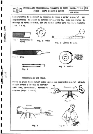 I
I
I
I
I
I
I
I
I
I
ec
UJ
CO
«
<
«
c
o
.«
a
-
w I
Q <n
I
I
I
I
I
I
I
I
INFORMAÇÂO TECNOLOGICA: FERRAMENTA DE CORTE
(TIPOS - NOÇAO DE CORTE E CUNHA)
REFER.: FIT.042 1/4
COD. LOCAL:
E um utensilio de uso manual ou mecánico destinado a cortar o material por
desprendi mentó de cavacos ou somente por seccioná-lo. Está constituida de
um corpo de formas diversas, com urna ou mais cunhas para realizar o trabalho
(figs. 1 a 6).
Fig. 1 Ferramenta de
torno
Fig. 4 Lima
Œ 3 U
Fig. 6
FERRAMENTAS DE USO MANUAL
Dentro do grupo de uso manual estáo aquel as que desprenden) material através
da açao direta e continua do operador,
como: lima, serra manual, talhadeira
e outras (figs. 7, 8 e 9).
Fig. 7
Fig. 8
 