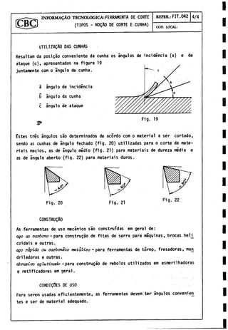 INFORMAÇÀO TECNOLOGICA :FERRAMENTA DE CORTE
(TIPOS - N0ÇA0 DE CORTE E CUNHA)
REFER.: FIT.042 4/4
COD. LOCAL:
UTILIZACAO DAS CUNHAS
Resultam da posi gao conveniente da cunha os ángulos de incidencia (a) e de
ataque (c), apresentados na figura 19
juntamente com o ángulo de cunha.
â ángulo de incidencia
b ángulo da cunha
c ángulo de ataque
Estes tres ángulos sao determinados de acordo com o material a ser cortado,
sendo as cunhas de ángulo fechado (fig. 20) utilizadas para o corte de mate-
riais macios, as de ángulo medio (fig. 21) para materiais de dureza media e
as de ángulo aberto (fig. 22) para materiais duros.
Fig. 20 Fig. 21
Fig. 22
CONSTRUÇAO
As ferramentas de uso mecánico sâo construidas em geral de:
ago ao c a rb o n o - para construçâo de fitas de serra para máquinas, brocas helj^
coidais e outras.
aço rá p id o ou carbon êto m e tá lic o - para ferramentas de torno, fresadoras, mari
dril adoras e outras.
a b ra siv o a g lu tin a d o -para construçâo de rebolos utilizados em esmerilhadoras
e retificadoras em geral.
CONDIÇ0ES DE USO
Para serem usadas eficientemente, as ferramentas devem ter ángulos convenien
tes e ser de material adequado.
 