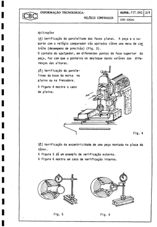 INFORM ALO TECNOLOGICA:
REL0GIO comparador
REFER: FIT.043 3/4
COD. LOCAL:
Apliaagoes
H ) Verificado do paralelismo das faces planas. A pega e o su­
porte com o relogio comparador sao apoiados sobre urna mesa de cor^
trole (desempeño de precisáo) (fig. 3).
0 contato do apalpador, em diferentes pontos da face superior da
pega, faz com que o ponteiro se des loque dando valores das dife-
rengas das alturas.
2-) Verificagao do parale-
lismo da base da morsa na
plaina ou na fresadora.
A figura 4 mostra o caso
da plaina.
Fig. 4
3íL) Verificagao da excentricidade de urna pega montada na placa do
torno.
A figura 5 da um exemplo de verificagao externa.
A figura 6 mostra um caso de verificagao interna.
Fig. 5 Fig. 6
 