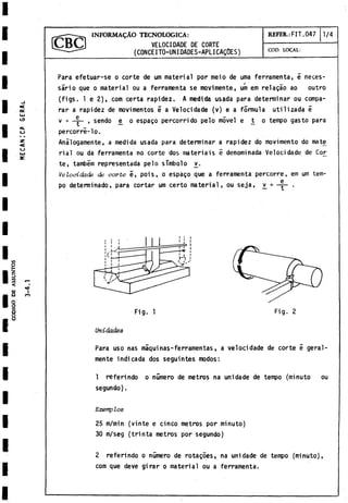 CODIGO
D
E
ASSUNTOS
VELOCIDADE DE CORTE
(CONCEITO-UN1OAOES-APLICAQOES)
INFORMARAO TECNOLOGICA: REFER.: FIT. 047 1 /4
COD. LOCAL:
<
OC
LU
ID
CJ
2T
<
U
Para efetuar-se o corte de um material por meio de urna ferramenta, é neces­
sario que o material ou a ferramenta se movimente, um em relagào ao outro
(figs. 1 e 2), com certa rapidez. A medida usada para determinar ou compa­
rar a rapidez de movimentos ¿ a Velocidade (v) e a formula utilizada é
v = , sendo £ o espago percorri do pelo móvel e t
^ o tempo gasto para
percorre-lo.
Anàlogamente, a medida usada para determinar a rapidez do movimento do mate
rial ou da ferramenta no corte dos materiais é denominada Velocidade de Cor
te, também representada pelo símbolo _
v
.
Velocidade de corte é, pois, o espago que a ferramenta percorre, em um tem­
po determinado, para cortar um certo material, ou seja, v
^ = .
I
CO
Fig. 1 Fig. 2
Unidades
Para uso ñas máquinas-ferramentas, a velocidade de corte 5 geral-
mente indicada dos seguintes modos:
1 referindo o número de metros na unidade de tempo (minuto ou
segundo).
Exemplos
25 m/min (vinte e cinco metros por minuto)
30 m/seg (trinta metros por segundo)
2 referindo o numero de rotagòes, na unidade de tempo (minuto),
com que deve girar o material ou a ferramenta.
 