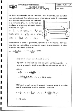VELOCI DADE DE¡
(CONCEITO-UNIDADES
INFORMACÀO TECNOLOGICA:
CORTE
-APLICAQÜES)
REFER.: F IT .047 3/4
COD. LOCAL:
Ñas máquinas-ferramentas em que o material, ou a ferramenta, esta submetido
a um movimento retilíneo-altemativo, a velocidade de corte e representada
pelo dobro do curso (c) que faz o material
ou a ferramenta (fig. 8), multiplicado pe­
lo número de golpes (n) efetuados durante
um minuto, ou seja:"
v =
1 golpe p/min v =
p/min, v = -?■5
L
.
;
j
r 1 min
em 1 golpe, v =
2 c
2 c
;em
rñnñ ; enl ü S0" * 5
v = 2 c n
Fig. 8
0 comprimento do curso e, geralmente, apresentado em milTmetros. Por isso,
para obter-se a velocidade em metros por minuto, deve-se converter o curso
em metros, resultando a fórmula:
v =
2 x C x n
1000
v = 2 c n m/min.
1000
L 'x e m p lo c d a < ; < iL o u lo d a v a l u c i d a d e d a c o r b a
19) Qual é a velocidade de corte em m/min uti1izada,quando se
torneia um material de 60 cm de diámetro, girando com 300 rpm ?
Calculo
e .
. _ H d n
v " “T 0 Ü T
3,14 x 60 x 300
T
ü
ü
ü v = 56,52 m/min,
29) Quando se apiai na com 20 golpes / minuto e um curso de 30Ómm,
qual é a velocidade de corte em m/min utilizada ?
v =
e
t v = 2 c n
1000
v = 2 x 300 x 20
T
S
0
O
v = 12 m/min.
 