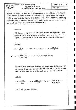 _ INFORMADO TECNOLOGICA: REFER.: FIT.047 4/4
Í C B Q VELOCIDADE DE CORTE
--- ^ (CONCEITO-UNIDADES-APLICAQOES) COD. LOCAL:
O corte dos materiais deve ser feito observando-se velocidades de corte pré-
estabelecidas de ac'ordo com varias experiincias, visando a oferecer urna re­
ferencia para condigoes ideáis de trabalho. Disse modo,, a partir, dessas ve
locidades, deve o operador calcular as rotagoes ou golpes por minuto para
que se efetue dentro das velocidades recomendadas.
Exemp los
19) Quantas rotagoes por minuto (rpm) devemos empregar para des­
bastar ago de 0,45%C de 50 mm de diámetro com ferramerita de ago
rápido. A velocidade de corte indicada em tabela é de 15 m/min.
Cálculo
V = Vòòo*1' 1000 x v = udn n = 10
0
SdX '
y_
n = 10
0
0.Ll5
- • n = 95,5 ou Seja 96 rpm
3,14 x 50
29) Calcular o número de rotagoes por minuto para desbastar, com
ferramenta de ago rapido, ferro fundido duro de 2
0
0mm de diame
tro. A velocidade de corte indicada em tabela é de 10 m/min.
Cálculo
k d n . . = 1000 x y ^ n = 1000 x 1
,
0
.
.
.
V 1000 * i
r X d 3,14 x 200
n = 15,92 ou se ja 16 rpm.
 