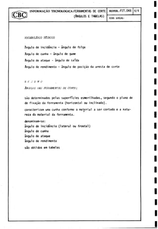 — ----- I N F O R M A ^ Á O TECNOLOGICA: FERRAMENTAS DE CORTE REFER.: FIT.048 4/4
ICBCJ (Angulos e tabelas)
COD. LOCAL:
VOCABULARIO t é c n i c o
A
n
g
u
l
od
ei
n
c
i
d
e
n
c
i
a-á
n
g
u
l
od
ef
o
l
g
a
A
n
g
u
l
od
ec
u
n
h
a-á
n
g
u
l
od
eg
u
m
e
A
n
g
u
l
od
ea
t
a
q
u
e-á
n
g
u
l
od
es
a
i
d
a
A
n
g
u
l
od
er
e
n
d
i
m
e
n
t
o-á
n
g
u
l
od
ep
o
s
i
g
a
od
aa
r
e
s
t
ad
ec
o
r
t
e
r /■
: ;; U M o
Angulos das ferramentas de corte:
s
a
od
e
t
e
r
m
i
n
a
d
o
sp
e
l
a
ss
u
p
e
r
f
i
c
i
e
se
s
m
e
r
i
1
h
a
d
a
s
,s
e
g
u
n
d
oop
l
a
n
od
e
d
ef
i
x
a
g
á
od
af
e
r
r
a
m
e
n
t
a(
h
o
r
i
z
o
n
t
a
lo
ui
n
c
l
i
n
a
d
o
)
.
c
a
r
a
c
t
e
r
i
z
a
mu
r
n
ac
u
n
h
ac
o
n
f
o
r
m
eom
a
t
e
r
i
a
l as
e
rc
o
r
t
a
d
oean
a
t
u
-
r
e
z
ad
om
a
t
e
r
i
a
ld
af
e
r
r
a
m
e
n
t
a
.
d
e
n
o
m
i
n
a
m
-
s
e
:
á
n
g
u
l
od
ei
n
c
i
d
e
n
c
i
a(
l
a
t
e
r
a
lo
uf
r
o
n
t
a
l
)
á
n
g
u
l
od
ec
u
n
h
a
á
n
g
u
l
od
ea
t
a
q
u
e
á
n
g
u
l
od
er
e
n
d
i
m
e
n
t
o
s
a
oo
b
t
i
d
o
se
mt
a
b
e
l
a
s
 