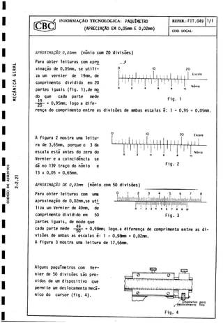 / INFORM AO TECNOLOGICA: PAQUlMETRO
J (APRECIAQAO EM 0,05mm E 0,02mm)
REFER.: FIT.049 1/1
COD. LOCAL:
APROXTMAgÀO 0t05rm (nònio com 20 divisòes)
Para obter leituras com apro _à
ximagào de 0,05mm, se utili­
za um vernier de 19mm, de
compri mento dividido em 20
partes iguais (fig. l),de mo
do que cada parte mede
19
i
o 20
‘ 1
! i ' 1
j j ~ l 1 i I ! ! i 1 : I I
j Escola
i ! 1
■ 1
i 1 i
¡ i 1 1 '
l
Nonio
Fig. 1
~2
Q- = 0,95mm; logo a dife-
renga do comprimento entre as divisòes de ambas escalas e: 1 - 0,95 = 0,05mm.
A figura 2 mostra urna leitu­
ra de 3,65nm, porque o 3 da
escala está antes do zero do
Vernier e a coincidencia se
dá no 139 trago do nonio e
13 x 0,05 = 0,65mm.
j
-
j i.í
1
0 20 Escolo
Fig. 2
Nònio
1
0
APROXIMADO DE 0302mm (nònio com 50 divisòes)
Para obter leituras com urna
aproximagáo de 0,02mm,se uti^
liza um Vernier de 49mm, de
comprimento dividido em 50
JüílllllllUlÍ! JlllU
Jl!, iaimliinli i 1
III'1
I'll II llilliliilililhlii
Tm
]Tii[|ii.i 1' lili II llinij
3 4 5 6 7 8 9 10
3
Fig.
partes iguais, de modo que
49
cada parte mede gQ = 0,98mm; logo.a diferenga de comprimento entre as di­
visòes de ambas as escalas i: 1 - 0,98mm = 0,02mm.
A figura 3 mostra urna leitura de 17,56mm.
Alguns paquTmetros com Ver­
nier de 50 divisoes sao pró­
vidos de um dispositivo que
permite um deslocamento mecá­
nico do cursor (fig. 4).
ni IriMir
i
1
:
~ W ~¡
t
ít
i
'
i
'
i
I|
W i
'
i i
'
; W :
0
- Dispositivo poro
^/deslocomento fino
1
.
1
1
1
1
Fig. 4
 