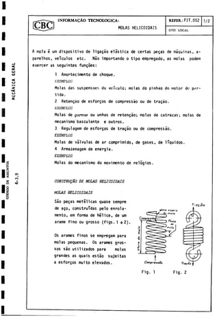 I
n
i
i
i
i
i Q
8
1
I
I
I
I
I
I
<
e
e
.
UJ
CD
«
U
I—
H
3C
<
«
c
U
IjJ
X
2
S
(
/
>
t
/
)
<
w
a
cn
.
CO
I
------------ 1 JNFORMACAO TECNOLOGICA:
MOLAS HELICOIDAIS
REFER.: FIT.052 1 /2
COD. LOCAL:
A mola e um dispositivo de ligagáo elástica de certas pegas de máquinas, a-
parelhos, veículos etc. Nao importando o tipo empregado, as molas podem
exercer as seguintes fungoes:
1 Amortecimento de choque.
KXEMPLOS
Molas das suspensoes do vcículo; molas do pinháo do motor do par­
tida.
2 Retengáo de esforgos de compressáo ou de tragáo.
EXUMPLOS
Molas de garras ou unhas de retengáo; molas de catracas; molas de
mecanismo basculante e outros.
3 Regulagem de esforgos de tragáo ou de compressáo.
EXEMPLOS
Molas de válvulas de ar comprimido, de gases, de líquidos.
4 Armazenagem de energia.
EXEMPLOS
Molas do mecanismo do movimento de relogios.
CONSTRUgÁO DE MOLAS HELICOIDAIS
MOLAS HELICOIDAIS
Sáo pegas metálicas quase sempre
de ago, construidas pelo enrola-
mento, em forma de hélice, de um
arame fino ou grosso (figs. 1 e2),
Os arames finos se empregam para
molas pequeñas. Os arames gros-
sos sáo utilizados para molas
grandes as quais estáo sujeitas
a esforgos muito elevados.
I
 