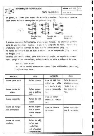 INFORMACAO TECNOLOGICA:
MOLAS HELICOIDAIS
REFER .: FIT.052 2 / 2
COD. LOCAL:
Em geral, os arames para molas sao de segao circular. Entretanto, pode-se
usar arame de segáo retangular ou quadrada (fig. 3).
Fig. 3
Secgáo qua
drada
Secgao re­
donda
Secgáo re­
tangular
0 arame, ñas molas helicoidais, trabalha por torgáo. Os elementos princi­
páis de urna mola sao: Espira - e urna volta completa da mola. Passo - é a
distancia entre os centros de duas espiras consecutivas (fig. 1).
As molas helicoidais sao de duas especies: as de compressáo (fig. 1) e as
de tragáo (fig. 2).
Devemos considerar, ainda, para efeito de aplicagáo, os seguintes elemen­
tos: carga máxima admissTvel, diámetro medio da mola e diámetro do arame.
MATERIAL PARA MOLAS
As tabelas abaixo apresentam algumas liQas utilizadas, com a indi^
cagao de seus usos.
MATERIAL USOS MATERIAL USOS
Arame para mola Molas comuns Arame de ago ino-
xidável de alta
resistencia a co_r
rosáo e temperat£
ra.
Mola de boa re­
sistencia á cor
rosáo e as al­
tas temperatu­
ras .
Arame corda de
piano
Molas peque­
ñas e delica^
das.
Arame recozi do Molas de váj_
vulas
Arame de metal
"MONEL" e "INCO-
NEL"
Arame de manga-
nis silicioso
Molas sujei-
tas a cons­
tante traba-
Iho
Arame de bronze
fosforoso
Molas resisten­
tes á corrosáo.
Arame de cromo
vanadio
Molas de vá]_
vulas que
trabalham
sob elevadas
temperaturas
 