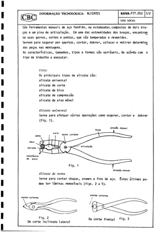 INFORMACÀO TECNOLOGICA: ALICATES REFER.:FIT.053 1/2
COD. LOCAL:
Sao ferramentas manuais de ago fundido, ou estampadas, compostas de dois bra-
gos e um pino de articulagao. Em urna das extremidades dos bragos, encontram
se suas garras, cortes e pontas, que sao temperadas e revenidas.
Servem para segurar por apertos, cortar, dobrar, colocar e retirar determina
das pegas ñas montagens.
As características, tamanhos, tipos e formas sao variáveis, de acordo com o
tipo de trabalho a executar.
tipol;
Os principáis tipos de alicate sao:
alicate universal
alicate de corte
alicate de bico
alicate de compressao
alicate de eixo movel
Alicate universal
Serve para efetuar varias operagoes como segurar, cortar e dobrar
(Tig. 1).
Serve para cortar chapas, arames e fios de ago. Estes últimos po-
dem ter laminas removíveis (figs. 2 a 5).
arestos cortantes
De corte inclinado lateral
 