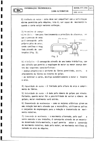 INFORMAÇÀO TECNOLOGICA: REFER.:FIT.056 3 /3
SÈRRA ALTERNATIVA
COD. LOCAL:
2) P o t e n c i a d o m o t o r - esta deve ser compativel com a solicitaçao
máxima permitida pela máquina, isto e, ser capaz de movimentá-la
quando o corte exigir maiores esforços.
3 ) M a a a n in m o d e a v a n ç a
•a) Mctumi.i‘ 0 - tem para funcionamento o principio da alavanca, em
que a pressao de avan
1 1 — i '(m
i i H
i* nini
b) Hidráulico - 5 conseguido através de urna bomba hidráulica, com
uma válvula que permite a regulagem de maior ou menor avango den­
tro das seguintes características:
- avango progressivo e uniforme da lámina permitindo, assin, o
afastaniento da lámina no retorno do golpe;
- ao terminar o corte, desliga automáticamente o motor e levanta
o arco.
4) Capacidade de corte - é limitada pela altura do arco e compri-
mento da lámina.
5) Velocidade de corte - é dada pelo número de golpes por minuto.
Portanto, quanto maior for a possibilidade de variar o número de
golpes, maior rendimento será obtido.
6) Transmissao de movimentos - como os motores elétricos giram em
urna rotagáo bem mais elevada que a necessaria, utilizam-se poi ias
e conjuntos de engrenagens para a redugào e transmissao de movi­
mento rotativo.
7) C o n v e r s a o d e m o v i m e n t o - o movimento alternado, pelo qual a
serra executa o seu trabalho, ¿ conseguido através de um mecanis­
mo denominado biela-manivela, o qual permite obter a conversao
do movimento rotativo, dado pelo motor, em movimento reti lineo al
temado no arco da máquina.
go é conseguida pelo
próprio peso do arco,
sendo continua e reg^
lada através do con­
trapeso (fig. 3).
Fig. 3
 