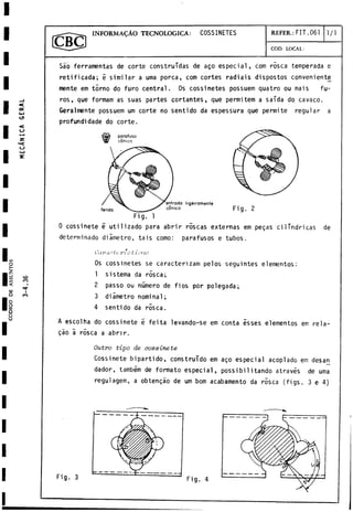 INFORMACAO TECNOLOGICA: COSSINETES REFER.: FIT.061 1/1
COD. LOCAL:
Sao ferramentas de corte construidas de ago especial, com rosca temperada e
retificada; i similar a urna porca, com cortes radiais dispostos conveniente
mente em torno do furo central. Os cossinetes possuem quatro ou mais fu­
ros, que formam as suas partes cortantes, que permitem a salda do cavaco.
Geralmente possuem um corte no sentido da espessura que permite regular a
profundidade do corte.
Fig. 1
0 cossinete é utilizado para abrir róseas externas em pegas cilindricas de
determinado diámetro, tais como: parafusos e tubos.
Os cossinetes se caracterizan] pelos seguintes elementos:
1 sistema da rosca;
2 passo ou número de fios por polegada;
3 diámetro nominal;
4 sentido da rosca.
A escolha do cossinete e feita levando-se em conta ésses elementos em rela-
gáo á rosca a abrir.
Outro tipo de cossinete
Cossinete bipartido, construido em ago especial acoplado em desan
dador, também de formato especial, possibi1itando através de urna
regulagem, a obtengáo de um bom acabamento da rósea (figs. 3 e 4)
C d f . i c t - c i ' i ;; Lit ron
Fig. 3 Fig. 4
 