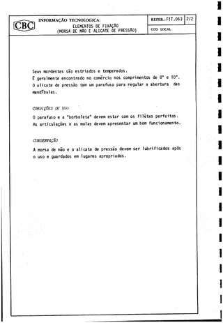 ELEMENTOS DE FIXAQAO
(MORSA DE MAO E ALICATE DE PRESSAO)
INFORMADO TECNOLOGICA: R EFER.: FIT.063
COD. LOCAL.
2/2
Seus mordentes sao estriados e temperados.
£ geralmente encontrado no comercio nos comprimentos de 8" e 10".
0 alicate de pressao tem um parafuso para regular a abertura das
mandíbulas.
CONDI0ES DE USU
0 parafuso e a "borboleta" devem estar com os filites perfeitos.
As articulagoes e as molas devem apresentar um bom funcionamento.
CONSERVADO
A morsa de mao e o alicate de pressao devem ser lubrificados apis
o uso e guardados em lugares apropriados.
 