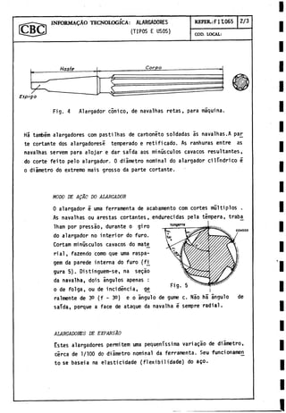 INFORMACÀO TECNOLOGICA: ALARGADORES
(TIPOS E USOS)
REFER.: FIT.065 2/3
COD. LOCAL:
Haste
Fig. 4 Alargador conico, de navalhas retas, para máquina.
Há tanfoém alargadores com pastilhas de carbonèto soldadas ás navalhas.A paj^
te cortante dos alargadores? temperado e reti ficado. As ranhuras entre as
navalhas servem para alojar e dar saída aos minúsculos cavacos resultantes,
do corte feito pelo alargador. 0 diámetro nominal do alargador cilindrico é
o diámetro do extremo mais grosso da parte cortante.
tangente
cavaco
MODO DE AQÁO DO ALARGADOR
0 alargador é urna ferramenta de acabamento com cortes múltiplos .
As navalhas ou arestas cortantes, endurecidas pela tempera, trab£
lham por pressào, durante o giro
do alargador no interior do furo.
Cortam minúsculos cavacos do mate
rial, fazendo como que urna raspa-
gem da parede interna do furo (fi_
gura 5). Distinguem-se, na segao
da navalha, dois ángulos apenas :
o de folga, ou de incidencia, ge ,
Fig. 5
raímente de 3
0 (f - 3
0
) e o ángulo de gume c. Náo há ángulo
saTda, porque a face de ataque da navalha é sempre radial.
de
ALARGADORES DE EXPANSAO
Estes alargadores perniitem urna pequeníssima variagáo de diámetro,
cerca de 1/100 do diámetro nominal da ferramenta. Seu funcionameii
tose baseia na elasticidade (flexibilidade) do ago.
 