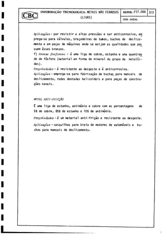IN F O R M A D O TECNOLOGICA: METAIS NAO FERROSOS REFER.: FIT.066 3/3
COD. LOCAL:
Aplicagoes - por resistir a altas pressoes e ser anticorrosivo, em
prega-se para válvulas, bragadeiras de tubos, buchas de desliza­
mento e em pegas de máquinas onde se exijam as qualidades que po£
suem isses bronzes.
f) Brome fosforoso - 5 urna liga de cobre, estanho e urna quantida
de de fósforo (material em forma de mineral do grupo de metaloi­
des) .
Propriedades - é resistente ao desgaste e é anticorrosivo.
Aplicagoes - emprega-se para fabricagao de buchas__para mancais de
deslizamento, rodas dentadas helicoidais e para pegas de constru-
góes navais.
METAL ANTI-FRICQÁO
E urna liga de estanho, antimonio e cobre com as percentagens de
5% de cobre, 85% de estanho e 10% de antimonio.
Propriedades -é um material anti-frigáo e resistente ao desgaste.
Aplicagoes - casquilhas para biela de motores de automóveis e bu-
chas para mancais de deslizamento.
 