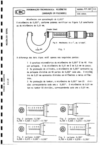 CODIGO
D
E
ASSI
INFORM ALO TECNOLOGICA: MICROMETRO
(GRADUAQAO EM POLEGADAS)
REFER.: FIT.067 1/2
COD. LOCAL:
OC
L
k
l
O
<
o
Micrometro com aproximagao de 0}001"
0 micrometro de 0,001", conforme podemos verificar na figura 1,5 semelhante
ao do micròmetro de 0,01 mm.
n
CO
C
sJ
I
C
V
J
A diferenga dos dois tipos está apenas nos seguintes pontos:
1 0 parafuso micrometrico do micrometro de 0,001" 5 de 40 fios
por polegada. 0 do micrometro de 0,01 mm é de 0,5 mm de passo.
2 Na graduagào do cilindro, o micrometro de 0,001" apresenta ca
da polegada dividida em 40 partes de 0,025" cada urna. 0 microme
tro de 0,01 mm apresenta divisòes em milímetros e meios milíme­
tros .
3 Na graduagào do tambor, o micrometro de 0,001" tem 25 divi­
sòes correspondente cada urna a 0,001". 0 micròmetro de 0,01 mm
tem no tambor 50 divisòes, correspondendo cada urna a 0,01 mm.
0 12 3 4 5 6 7
liljltlllllllllilllllllllllll
15
IO
Fig. 2 Leitura: 0,736"
0,700 + 0,025 + 0,011 = 0.736"
o i
h
i
.
1
5
IO
Fig. 3 Leitura: 0,138"
0,100 + 0,025 + 0,013 = 0,138"
Fig. 4 Leitura: 0,582"
0,500 + 0,075 + 0,007 = 0,582"
Fig. 5 Leitura: 0,769"
0,700 + 0,050 + 0,019 = 0,769"
 