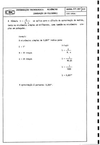 r^ - - I N F O R M A L O TECNOLOGICA: MICROMETRO
(GRADUALO EM POLEGADAS)
REFER.: FIT.067 2/2
COD. LOCAL:
A formula S = — ---- se aplica para o cálculo da aproximagáo de medida,
N. n _ . . .
tanto no micròmetro simples em milímetros, como tambem no micrometro sim­
ples em polegadas.
E'xemp lo
0 micròmetro simples de 0,001" indica para:
Solugcio
N = 40 tragos n
1
n = 25 tragos = ------
40.25
1000
S = 0,001"
A aproximagáo 5 portanto: 0,001".
 