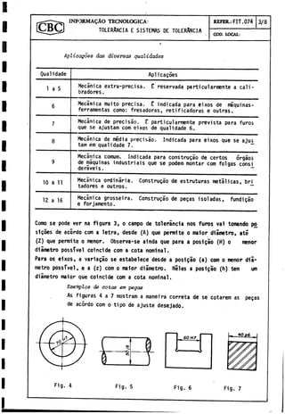 INFORM ALO TECNOLOGICA:
TOLERANCIA E SISTEMAS DE TOLERANCIA
REFER.: FIT. 074 3/8
COD. LOCAL:
Aplicagoes das diversas quatidades
Qualidade Aplicagoes
1 a 5 Mecánica extra-precisa. E reservada particularmente a cali­
bradores.
6 Mecánica muito precisa. E indicada para eixos de máquinas-
ferramentas como: fresadoras, retificadoras e outrás.
7 Mecánica de precisáo. E particularmente prevista para furo»
que se ajustam com eixos de qualidade 6.
8 Mecánica de media precisáo. Indicada para eixos que se ajus
tam em qualidade 7. ~
9
Mecánica comum. Indicada para construgáo de certos Órgáos
de máquinas industriáis que se podem montar com folgas consi
deraveis. ~
10 a 11 Mecánica ordinaria. Construgáo de estruturas metálicas, bri
tadores e outros. ~
12 a 16 Mecánica grosseira. Construgáo de pegas isoladas, fundigáo
e forjamento.
Como se pode ver na figura 3, o campo de tolerancia nos furos val tomando po
sigoes de acordo com a letra, desde (A) que permite o maior diámetro, até
(Z) que permite o menor. Observa-se ainda que para a posi gao (H) o menor
diámetro possTvel coincide com a cota nominal.
Para os eixos, a variagao se estabelece desde a posigao (a) com o menor diá­
metro possTvel, e a (z) com o maior diámetro. Niles a posigao (h) tem um
diámetro maior que coincide com a cota nominal.
Exefnplos de cotas em pegas
As figuras 4 a 7 mostram a maneira correta de se cotarem as pegas
de acordo com o tipo de ajuste desejado.
6 0 H 7
Fig. 4 Fig. 5 Fig. 6 Fig. 7
 