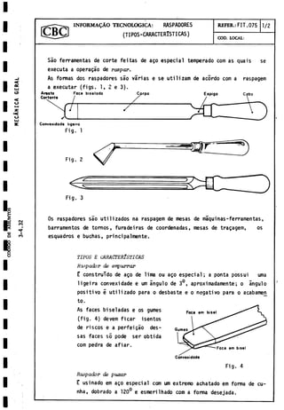 INFORMALO TECNOLOGICA: RASPADORES
(TIPOS-CARACTERISTICAS)
REFER.: FIT.075 1/2
COD. LOCAL:
Sao ferramentas de corte feitas de ago especial temperado com as quais se
executa a operagáo de raspar.
As formas dos raspadores sao varias e se utilizam de acordo com a raspagem
a executar (figs. 1, 2 e 3).
Fig. 1
Os raspadores sao utilizados na raspagem de mesas de maquinas-ferramentas,
barramentos de tornos, furadeiras de coordenadas, mesas de tragagem, os
esquadros e buchas, principalmente.
TIPOS E CARACTERISTICAS
Rapador de empurrar
E construido de ago de lima ou ago especial; a ponta possui urna
ligeira convexidade e um ángulo de 3°, aproximadamente; o ángulo
positivo 5 utilizado para o desbaste e o negativo para o acabamen
to.
As faces biseladas e os gumes
(fig. 4) devem ficar isentos
de riscos e a perfeigáo des-
sas faces so pode ser obtida
com pedra de afiar.
Fig. 4
Raspador de puxar
E usinado em ago especial com um extremo achatado em forma de cu-
nha, dobrado a 120° e esmerilhado com a forma desejada.
 