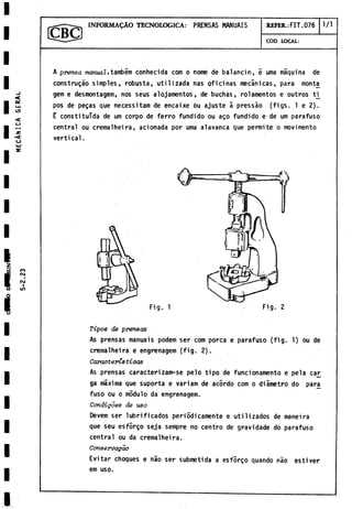 INFORMADO TECNOLOGICA: PRENSAS MANUAIS REFER.: FIT. 076 1/1
COD. LOCAL:
A prensa manual,também conhecida com o nome de balancin, i urna máquina de
construgáo simples, robusta, utilizada ñas oficinas mecánicas, para monta
gem e desmontagem, nos seus alojamentos, debuchas, rolamentos e outros ti_
pos de pegas que necessitam de encaixe bu ajuste á pressáo (figs. 1 e 2).
E constituida de um corpo de ferro fundido ou ago fundido e de um parafuso
central ou cremalheira, acionada por urna alavanca que permite o movimento
vertical.
Fig. 1
Tipos de prensas
As prensas manuais podem ser com porca e parafuso (fig. 1) ou de
cremalheira e engrenagem (fig. 2).
Caracteristicas
As prensas caracterizam-se pelo tipo de funcionamento e pela car
ga máxima que suporta e variam de acórdo com o diámetro do para^
fuso ou o módulo da engrenagem.
Condigoes de uso
Devem ser lubrificados periódicamente e utilizados de maneira
que seu esfórgo seja sempre no centro de gravidade do parafuso
central ou da cremalheira.
Conservagao
Evitar choques e nao ser submetida a esfórgo quando nao estiver
em uso.
 