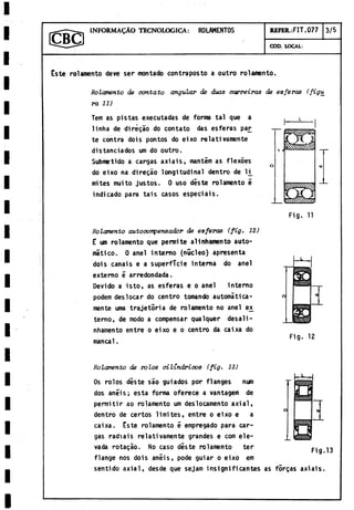 INFORMAÇÀO TECNOLOGICA: ROLAMENTOS REFERAIT. 077 3/5
GOD. LOCAL:
Este rolamento deve ser montado contraposto a outro rolamento.
Rolamento de contato angular de duas carreiras de esferas (figu
ra 11)
Tem as pistas executadas de forma tal que a
linha de dirégao do contato das esferas pa£
te contra dois pontos do eixo relativamente
distanciados um do outro.
Submetido a cargas axiais, mantem as flexoes
do eixo na diregáo longitudinal dentro de li^
mites muito justos. 0 uso diste rolamento é
indicado para tais casos especiáis.
*
3
3 2
Rolamento autocompensador de esferas {fig. 12)
E um rolamento que permite alinhamento auto­
mático. 0 anel interno (núcleo) apresenta
dois canais e a superficie interna do anel
externo e arredondada.
Devido a isto, as esferas e o anel interno
podem des locar do centro tomando automática­
mente urna trajetória de rolamento no anel ex
terno, de modo a compensar qualquer desali-
nhamento entre o eixo e o centro da caixa do
manca1.
Fig. 11
Fig. 12
Rolamento de rolos cilindricos (fig. 13)
Os rolos diste sao guiados por flanges nun
dos anéis; esta forma oferece a vantagem de
permitir ao rolamento um deslocamento axial,
dentro de certos limites, entre o eixo e a
caixa. Este rolamento é empregado para car­
gas radiais relativamente grandes e com ele­
vada rotaçâo. No caso diste rolamento ter ^
flange nos dois anéis, pode guiar o eixo em
sentido axial, desde que sejam insignificantes as forças axiais.
 