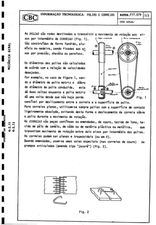 INFORMACÀO TECNOLOGICA: POLIAS E CORREIAS REFER.:FIT.079 ] / 3
COD. LOCAL:
As POLIAS sao rodas destinadas a transmitir o movimento de rotagao aos ei-
xos por intermedio de CORBETAS (fig. 1).
sensTvel por deslizamento entre a correia e a superficie da polia.
Para correias planas, utilizam-se sempre polias com a superficie de contato
ligeiramente abaulada, evitando desta forma o deslocamento da correia sobre
a polia durante o movímentó de rotagao.
As correias sao pegas continuas ou emendadas, de couro, tecido de lona, te-
cido de pilo de camilo, de seda ou de materia plástica ou metálica, que
transmitem movimento de rotagao entre dois eixos por intermedio das polias.
As correias podem ser planas e trapezoidais (ou em V).
Quando emendadas, usam-se urnas colas especiáis (ñas correias de couro) ou
grampos articulados (emenda tipo "jacaré") (fig. 2).
Os diámetros das polias sao calculados
de acórdo com a relagáo de velocidades
desejadas.
Sao construidas de ferro fundido, alu­
minio ou madeira, sendo fixadas aos e^
xos por pressáo, chaveta ou parafuso.
Por exemplo, no caso da figura 1, sen­
do o diámetro da polia motriz o dobro
do diámetro da polia conduzida, esta
dá duas voltas enquanto a polia motriz
dá urna volta desde que nao haja perda
Fig. 2
 