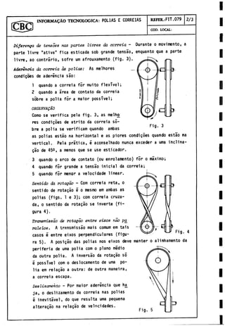 INFORMADO TECNOLOGICA: POLIAS E CORREIAS REFER.:FIT .079 2/3
COD. LOCAL:
Difevenga de tensoes ñas partes livres da correia - Durante o movimentó, a
parte livre "ativa" fica esticada sob grande tensao, enquanto que a parte
livre, ao contrario, sofre um afrouxamento (fig. 3).
Aderencia da oorreia as polios: As melhores _
condigoes de aderincia sao:
1 quando a correia fÓr muito flexTvel;
2 quando a área de contato da correia
sobre a polia for a maior possTvel;
OtíSERVAQAO
Como se verifica pela fig. 3, as melho
res condigóes de atrito da correia so­
bre a polia se verificam quando ambas
as poli as estao na horizontal e as piores condigóes quando estao na
vertical. Pela pratica, é aconselhado nunca exceder a urna inclina-
gao de 45°, a menos que se use esticador.
3 quando o arco de contato (ou enrolamento) for o máximo;
4 quando fór grande a tensao inicial da correia;
5 quando fór menor a velocidade linear.
Sentido da rotagao - Com correia reta, o
sentido de rotagao e o mesmo em ambas as
polias (figs. 1 e 3); cóm correia cruza­
da, o sentido da rotagao se inverte (fi­
gura 4).
Transmissáo de rotagao entre eixos rao pa
ralelo8. A transmissáo mais comum em tais
casos é entre eixos perpendiculares (figu­
ra 5). A posigáo das polias nos eixos deve manter o alinhamento da
periferia de urna polia com o plano medio
da outra polia. A inversáo da rotagao só
é possTvel com o deslocamento de urna po­
lia em reíagio a outra: de outra maneira,
a correia escapa.
Deslizamehto - Por maior aderencia que ha^
ja, o deslizamento da correia ñas polias
é inevitável, do que resulta urna pequeña
alteragao na relagao de velocidades.
 