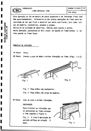 HECÂHÎCO
AJUSTADOR
CIU0:8-41.05
OPERAÇAO: REFER.: F0.04/A 1/2
LIMAR MATERIAL FINO
COD. LOCAL:
Esta operagáo se faz em metáis de pouca espessura e de laminados finos (até
4nm aproximadamente). Diferencia-se das outras operares de limar pela ne-
cessidade de ter que fixar o material por meios auxiliares, tais como: cal­
cos de madeira, cantoneiras, grampos e pregos.
Aplica-se na usinagem de gabaritos, láminas para ajuste e outros.
Nesta operagao, apresentam-se dois casos: um quando se limam bordas e ou­
tros quando se limam faces.
PROCESSO DE EXECUCAO_______
19 Passo Trace.
29 Passo Prenda a pega de modo a evitar vibragoes ao limar (figs. 1 e 2).
Fig. 1 Fig. 2
Coleo
Fig. 1 Peça presa com cantoneira.
Fig. 2 Peça prisa com calço de madeira.
39 Passo Lime de modo a evitar vibraçôes.
Para eliminar as vibra^òes que
se apresentam ao limar,coloque
a lima segundo a figura 3.
Fig. 3 A lima é deslocada em
posiçâo obliqua em relaçâo a
peça.
0BSERVAÇA0
Fig. 3
 