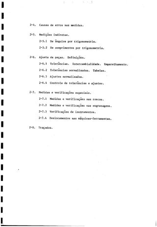 2-4. Causas de erros ñas medidas.
2-5. Medigoes indiretas.
2-5.1 De ángulos por trigonometría.
2-5.2 De comprimentos por trigonometría.
2-6. Ajuste de pegas. Definigoes.
2-6.1 Tolerancias. Intercambialidade. Emparelhamento.
2-6.2 Tolerancias normalizadas. Tabelas.
2-6.3 Ajustes normalizados.
2-6.4 Controle de tolerancias e ajustes.
2-7. Medidas e verificagoes especiáis.
2-7.1 Medidas e verificares ñas roscas.
2-7.2 Medidas e verificagoes ñas engrenagens.
2-7.3 Verificagoes de instrumentos.
2-7.4 Deslocamentos ñas máquinas-ferramentas.
2-8. Tragados.
 