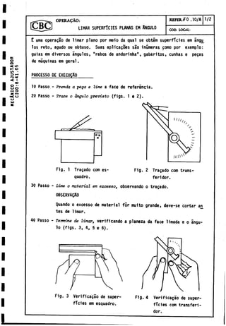 MECANICO
AJUST
A
D
O
R
C
I
U
O
:
8-41,05
OPERAÇÂO:
LIMAR SUPERFICIES PLANAS EM ANGULO
REFER,f O .10/A 1/2
COD. LOCAL:
E urna operagao de limar plano por meio da qual se obtim superficies em ángu^
los reto, agudo ou obtuso. Suas api icalóes sao inumeras como por exemplo:
guias em diversos ángulos, "rabos de andorinha", gabaritos, cunhas e pegas
de máquinas em geral.
PROCESSO DE EXECUÇA0
19 Passo - Prenda a peça e lime a face de referincia.
29 Passo - Trace o ángulo previsto (figs. 1 e 2).
Fig. 2 Tragado com trans­
feridor.
Fig. 1 Tragado com es-
quadro.
39 Passo - Lime o material em exceoeo, observando o tragado.
0BSERVAQA0
Quando o excesso de material for multo grande, deve-se cortar an
tes de limar.
49 Passo - Termine de limar, verificando a planeza da face limada e o ángu­
lo (figs. 3, 4, 5 e 6).
Fig. 3 Verificaçâo de super­
ficies em esquadro.
Fig. 4 Verificaçâo de super­
ficies com transferí-
dor.
 