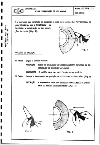 MECANICO
A
J
U
S
TADOR
CIU0.-8-41.05
OPERAgAO:
AFIAR FERRAMENTAS DE USO MANUAL
REFER.: F 0 .1 3 /A 1/3
COD. LOCAL:
E a operagao que consiste em preparar
esmerilhadora, com a finalidade de
facilitar a penetralo ou dar condi -
goes de corte (fig. 1).
PROCESSO DE EXECUQAO
o gune ou a ponta das ferramentas, na
19 Passo Ligue a eemerilhadora.
PRECAUQAO TODOS OS TRABAMOS DE ESMERILHAMENTO IMPLICAM NA NE-
CESSIDADE DE PROTEGER OS OIMOS.
0BSERVAQA0 0 rebolo deve ser reti ficado se necessario.
29 Passo Segure a ferramenta em posi gao de afiar com as duas maos (fig.2).
PRECAUQA0 A FERRAMENTA DEVE SER SEGURADA COM FIRMEZA E APROXI­
MADA DO RESOLO CUIDADOSAMENTE (fig. 3).
F ig . 2 F ig . 3
 