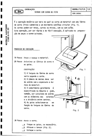MECANICO
A
J
U
S
T
A
D
O
R
C
I
U
O
:
8
-
4
1
.05
O PE R A IO :
SERRAR COM SERRA DE FITA
REFER.: F a 21/A 1./2
COD. LOCAL:
E a operagáo mecánica por meio da qual se corta um material com urna lamina
de serra (fita) submetida a um movimento continuo circular (fig. 1).
Os cortes podem ser retos, curvos ou mistos, com ou sem saTda.
Esta operagáo, por ser rápida e de fácil execugáo, é aplicada na prepara-
gào de pegas a serem usinadas.
PROCESSO DE EXECUQA0
19 Passo Trace e marque o material.
29 Passo Selecione as laminas de serra e
as guias.
OBSERVAQOES
1) A largura da lámina de serra
varia segundo o corte.
2) 0número de dentes deve ser
de acórdo com a espessura e du­
reza do material.
3) 0 comprimentó geralmente e
especificado na máquina e pode,
também, ser calculado de acordo
com os diámetros dos volantes
e a distancia entre centros.
4) As guias selecionam-se em
fungáo da largura da lámina de
serra.
Fig. 1
Fig. 2
39 Passo Monte a serra.
__a Troque as guias, se necessàrio.
__b Afrouxe o tensor (fig. 2).
__c Coloque a serra.
 