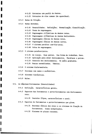 4-3.22 Correntes com perfil de dentes.
4-3.23 Correntes de elos comuns (de aparelhos).
Rodas de fricgao.
Rodas dentadas.
4-3.41 Generalidades. Definigoes. Normalizagao. Classificagao.
4-3.42 Trens de engrenagens.
4-3.43 Engrenagens cilindricas de dentes retos,
4-3.44 Engrenagens cilindricas de dentes helicoidais.
4-3.45 Engrenagens cónicas de dentes retos.
4-3.46 Engrenagens cónicas de dentes curvos.
4-3.47 0 sistema parafuso sem-fim-coroa.
4-3.48 Caixa de engrenagens.
0 sistema parafuso-porca.
4-3.51 As roscas. Suas partes. Sua forma de trabalhar. Usos.
4—3.52 Aplicagao para obter deslocamentos. Parafusos e porcas.
4-3.53 Controle dos deslocamentos. Os anéis graduados.
4-3.54 Roscas normalizadas. Tabelas.
0 sistema biela-manivela.
Sistemas com camos e excéntricos.
Sistemas hidráulicos.
Molas.
4-4. As máquinas-ferramentas (Generalidades)
4-4.1 Definigao. Características gerais.
4-4.2 Suportes das ferramentas e porta-ferramentas com deslocamento
reto.
4-4.21 Castelos (Tipos, características e usos).
4-4.3 Suportes de ferramentas e porta-ferramentas que giram.
4-4.31 Extremos conicos dos eixos e os sistemas de fixagao de
ferramentas. Cones normalizados.
4~4.32 Sistemas de placas roscadas.
4-3.3
4-3.4
4-3.5
4-3.6
4-3.7
4-3.8
4-3.9
 
