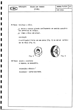 OPEilA^ÀO: ROSCAR COM TARRAXA REFER.:F0.22/A 3/3
ICBCJ (A MAO) COD. LOCAL:
79 Passo Verifique a rosca.
a Retire a tarraxa girando continuamente em sentido contràrio
aos ponteiros do relógio.
b l.impe a ròsea com pincel.
OBSnRVAQÀO
A verificagao e feita com urna porca (fig. 5) ou com um calibra­
dor de rosea (fig. 6).
89 Passo Ajuste o cossinete
e repasse, se necessàrio.
VOCABULARIO TÉCNICO /
Desandador - porta-cossi nete.
 
