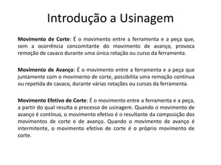 Introdução a Usinagem
Movimento de Corte: É o movimento entre a ferramenta e a peça que,
sem a ocorrência concomitante do movimento de avanço, provoca
remoção de cavaco durante uma única rotação ou curso da ferramenta.
Movimento de Avanço: É o movimento entre a ferramenta e a peça que
juntamente com o movimento de corte, possibilita uma remoção contínua
ou repetida de cavaco, durante várias rotações ou cursos da ferramenta.
Movimento Efetivo de Corte: É o movimento entre a ferramenta e a peça,
a partir do qual resulta o processo de usinagem. Quando o movimento de
avanço é contínuo, o movimento efetivo é o resultante da composição dos
movimentos de corte e de avanço. Quando o movimento de avanço é
intermitente, o movimento efetivo de corte é o próprio movimento de
corte.
 