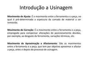 Introdução a Usinagem
Movimento de Ajuste: É o movimento entre a ferramenta e a peça, no
qual é pré-determinada a espessura da camada de material a ser
removida.
Movimento de Correção: É o movimento entre a ferramenta e a peça,
empregado para compensar alterações de posicionamento devidas,
por exemplo, ao desgaste da ferramenta, variações térmicas, etc.
Movimento de Aproximação e Afastamento: São os movimentos
entre a ferramenta e a peça, que tem por objetivo aproximar e afastar
a peça, antes e depois do processo de usinagem.
 