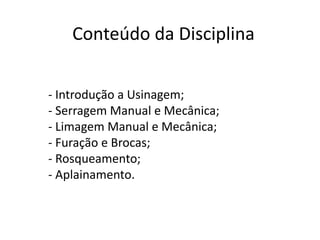 Conteúdo da Disciplina
- Introdução a Usinagem;
- Serragem Manual e Mecânica;
- Limagem Manual e Mecânica;
- Furação e Brocas;
- Rosqueamento;
- Aplainamento.
 