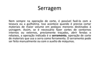 Serragem
Nem sempre na operação de corte, é possível fazê-lo com a
tesoura ou a guilhotina. Isso acontece quando é preciso cortar
materiais de maior volume em pedaços menores destinados à
usinagem. Assim, se é necessário fazer cortes de contornos
internos ou externos, previamente traçados, abrir fendas e
rebaixos, a operação indicada é o serramento, operação de corte
de materiais que usa a serra como ferramenta. O serramento pode
ser feito manualmente ou com o auxílio de máquinas.
 