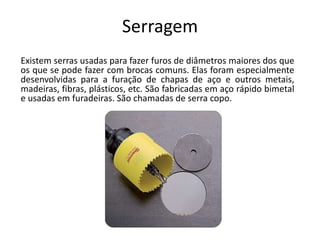 Serragem
Existem serras usadas para fazer furos de diâmetros maiores dos que
os que se pode fazer com brocas comuns. Elas foram especialmente
desenvolvidas para a furação de chapas de aço e outros metais,
madeiras, fibras, plásticos, etc. São fabricadas em aço rápido bimetal
e usadas em furadeiras. São chamadas de serra copo.
 