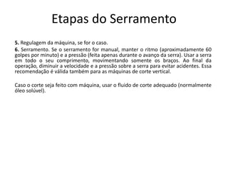 Etapas do Serramento
5. Regulagem da máquina, se for o caso.
6. Serramento. Se o serramento for manual, manter o ritmo (aproximadamente 60
golpes por minuto) e a pressão (feita apenas durante o avanço da serra). Usar a serra
em todo o seu comprimento, movimentando somente os braços. Ao final da
operação, diminuir a velocidade e a pressão sobre a serra para evitar acidentes. Essa
recomendação é válida também para as máquinas de corte vertical.
Caso o corte seja feito com máquina, usar o fluido de corte adequado (normalmente
óleo solúvel).
 