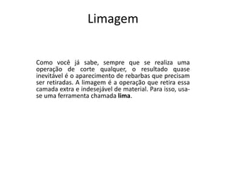 Limagem
Como você já sabe, sempre que se realiza uma
operação de corte qualquer, o resultado quase
inevitável é o aparecimento de rebarbas que precisam
ser retiradas. A limagem é a operação que retira essa
camada extra e indesejável de material. Para isso, usa-
se uma ferramenta chamada lima.
 