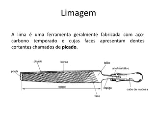 Limagem
A lima é uma ferramenta geralmente fabricada com aço-
carbono temperado e cujas faces apresentam dentes
cortantes chamados de picado.
 
