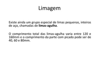 Limagem
Existe ainda um grupo especial de limas pequenas, inteiras
de aço, chamadas de limas-agulha.
O comprimento total das limas-agulha varia entre 120 e
160mm e o comprimento da parte com picado pode ser de
40, 60 e 80mm.
 