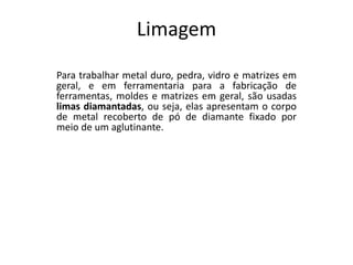 Limagem
Para trabalhar metal duro, pedra, vidro e matrizes em
geral, e em ferramentaria para a fabricação de
ferramentas, moldes e matrizes em geral, são usadas
limas diamantadas, ou seja, elas apresentam o corpo
de metal recoberto de pó de diamante fixado por
meio de um aglutinante.
 