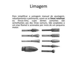 Limagem
Para simplificar a usinagem manual de ajustagem,
rebarbamento e polimento, usam-se as limas rotativas
ou fresas-lima, cujos dentes cortantes são
semelhantes aos das limas comuns. São acopladas a
um eixo flexível e acionadas por meio de um pequeno
motor.
 